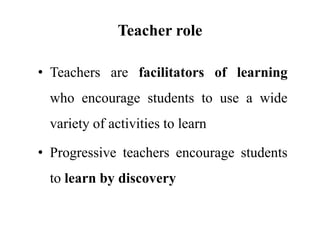 Teacher role
• Teachers are facilitators of learning
who encourage students to use a wide
variety of activities to learn
• Progressive teachers encourage students
to learn by discovery
 