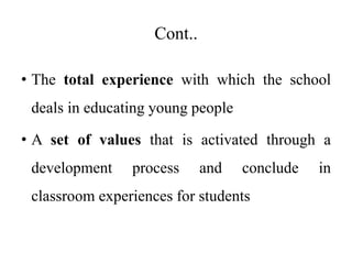 Cont..
• The total experience with which the school
deals in educating young people
• A set of values that is activated through a
development process and conclude in
classroom experiences for students
 