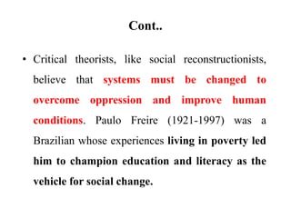 Cont..
• Critical theorists, like social reconstructionists,
believe that systems must be changed to
overcome oppression and improve human
conditions. Paulo Freire (1921-1997) was a
Brazilian whose experiences living in poverty led
him to champion education and literacy as the
vehicle for social change.
 
