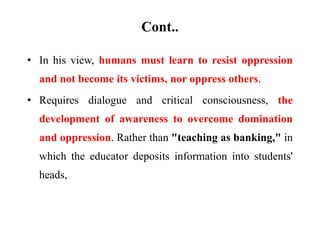 Cont..
• In his view, humans must learn to resist oppression
and not become its victims, nor oppress others.
• Requires dialogue and critical consciousness, the
development of awareness to overcome domination
and oppression. Rather than "teaching as banking," in
which the educator deposits information into students'
heads,
 
