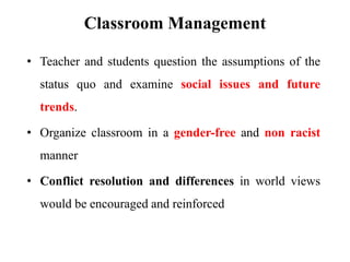 Classroom Management
• Teacher and students question the assumptions of the
status quo and examine social issues and future
trends.
• Organize classroom in a gender-free and non racist
manner
• Conflict resolution and differences in world views
would be encouraged and reinforced
 