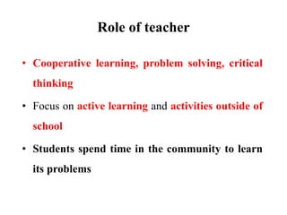 Role of teacher
• Cooperative learning, problem solving, critical
thinking
• Focus on active learning and activities outside of
school
• Students spend time in the community to learn
its problems
 