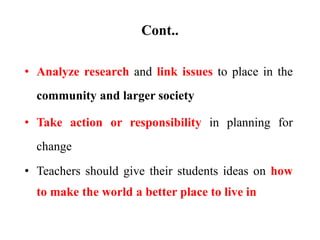 Cont..
• Analyze research and link issues to place in the
community and larger society
• Take action or responsibility in planning for
change
• Teachers should give their students ideas on how
to make the world a better place to live in
 