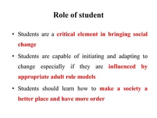 Role of student
• Students are a critical element in bringing social
change
• Students are capable of initiating and adapting to
change especially if they are influenced by
appropriate adult role models
• Students should learn how to make a society a
better place and have more order
 