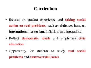 Curriculum
• focuses on student experience and taking social
action on real problems, such as violence, hunger,
international terrorism, inflation, and inequality.
• Reflect democratic ideals and emphasize civic
education
• Opportunity for students to study real social
problems and controversial issues
 