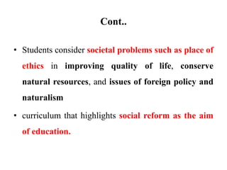 Cont..
• Students consider societal problems such as place of
ethics in improving quality of life, conserve
natural resources, and issues of foreign policy and
naturalism
• curriculum that highlights social reform as the aim
of education.
 