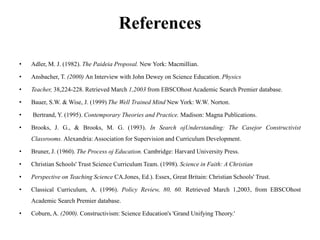 References
• Adler, M. J. (1982). The Paideia Proposal. New York: Macmillian.
• Ansbacher, T. (2000) An Interview with John Dewey on Science Education. Physics
• Teacher, 38,224-228. Retrieved March 1,2003 from EBSCOhost Academic Search Premier database.
• Bauer, S.W. & Wise, J. (1999) The Well Trained Mind New York: W.W. Norton.
• Bertrand, Y. (1995). Contemporary Theories and Practice. Madison: Magna Publications.
• Brooks, J. G., & Brooks, M. G. (1993). In Search ojUnderstanding: The Casejor Constructivist
Classrooms. Alexandria: Association for Supervision and Curriculum Development.
• Bruner, J. (1960). The Process oj Education. Cambridge: Harvard University Press.
• Christian Schools' Trust Science Curriculum Team. (1998). Science in Faith: A Christian
• Perspective on Teaching Science CA.Jones, Ed.). Essex, Great Britain: Christian Schools' Trust.
• Classical Curriculum, A. (1996). Policy Review, 80, 60. Retrieved March 1,2003, from EBSCOhost
Academic Search Premier database.
• Coburn, A. (2000). Constructivism: Science Education's 'Grand Unifying Theory.'
 