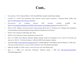 Cont..
• Clearing House, 74,9-13. Retrieved March 1, 2003 from EBSCOhost Academic Search Premier database.
• Crowther, D. T. (1997). The Constructivist Zone. Electronic Journal ojScience Education, 2. Retrieved March 12,2003, from
http://unr.edulhomepage/jcatmon/ejse/ejsev2n2ed.html
• Deconstruction and re-thinking education (PDF Download Available). Available from:
https://www.researchgate.net/publication/279380533_Deconstruction_and_rethinking_education [accessed Oct 23 2017].
• Derrid a J 1984 . Dialogue w ith Jacq ues Derrid a: decons truction and the other. I n: R Kearney (ed .). Dialogues with contemporary
continental thinkers: the phenomenological heritage. Manchester: Manchester University Press.
• Derrida J 19 86. Antinomies of philosophy. Paris: Osiris.
• Derrida J 19 88. Limited inc. Evanston: Northwestern University Press.
• Null, J. W. (2004). Social efficiency splintered: Multiple meanings instead of the hegemony of one. Journal of Curriculum and
Supervision, 19(2), 99 – 124. Retrieved January 1, 2008 from EBSCO online database, Academic
• Search Premierhttp ://search.ebscohost.com/login.aspx?dir ect=true&db=aph&AN=11801482&site=ehost-live Rohman, C. (1999). Ideas:
A dictionary of important theories, concepts, beliefs, and thinkers. New York: Random House Books.
• Sadker, M., & Sadker, D. (1994). Teachers, schools and society. New York: McGraw-Hill.
• Shaw, L. J. (2006). Five Educational Philosophies. Retrieved January 1, 2008 from http://edweb.sdsu.edu/LShaw/
f95syll/philos/phprogr.html
 