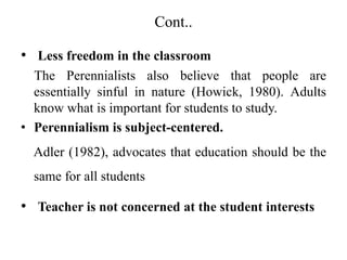 Cont..
• Less freedom in the classroom
The Perennialists also believe that people are
essentially sinful in nature (Howick, 1980). Adults
know what is important for students to study.
• Perennialism is subject-centered.
Adler (1982), advocates that education should be the
same for all students
• Teacher is not concerned at the student interests
 