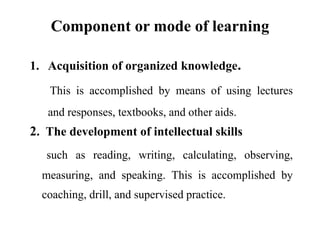 Component or mode of learning
1. Acquisition of organized knowledge.
This is accomplished by means of using lectures
and responses, textbooks, and other aids.
2. The development of intellectual skills
such as reading, writing, calculating, observing,
measuring, and speaking. This is accomplished by
coaching, drill, and supervised practice.
 