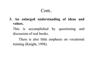 Cont..
3. An enlarged understanding of ideas and
values.
This is accomplished by questioning and
discussion of real books.
There is also little emphasis on vocational
training (Knight, 1998).
 