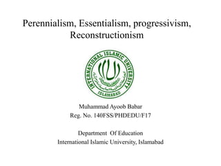 Perennialism, Essentialism, progressivism,
Reconstructionism
Muhammad Ayoob Babar
Reg. No. 140FSS/PHDEDU/F17
Department Of Education
International Islamic University, Islamabad
 
