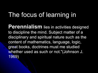 The focus of learning in   Perennialism   lies in activities designed to discipline the mind. Subject matter of a disciplinary and spiritual nature such as the content of mathematics, language, logic, great books, doctrines must me studied whether used as such or not."(Johnson J. 1969)   