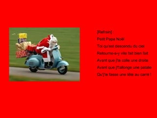 [Refrain] : Petit Papa Noël Toi qu'est descendu du ciel Retourne-s-y vite fait bien fait Avant que j'te colle une droite Avant que j't'allonge une patate Qu'j'te fasse une tête au carré ! 