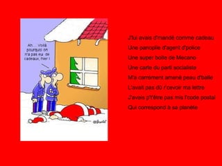 J'lui avais d'mandé comme cadeau Une panoplie d'agent d'police Une super boite de Mecano Une carte du parti socialiste M'a carrément amené peau d'balle L'avait pas dû r’cevoir ma lettre J'avais p't'être pas mis l'code postal Qui correspond à sa planète 
