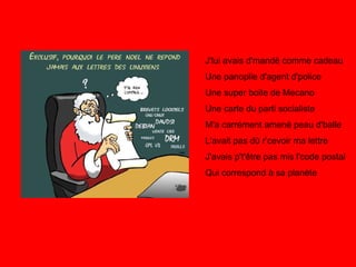 J'lui avais d'mandé comme cadeau Une panoplie d'agent d'police Une super boite de Mecano Une carte du parti socialiste M'a carrément amené peau d'balle L'avait pas dû r’cevoir ma lettre J'avais p't'être pas mis l'code postal Qui correspond à sa planète 