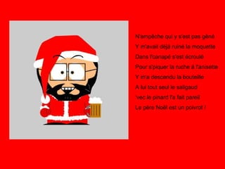 N'empêche qui y s'est pas gêné Y m'avait déjà ruiné la moquette Dans l'canapé s'est écroulé Pour s'piquer la ruche à l'anisette Y m'a descendu la bouteille A lui tout seul le saligaud ‘vec le pinard l'a fait pareil Le père Noël est un poivrot !   