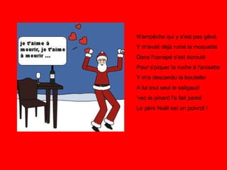 N'empêche qui y s'est pas gêné Y m'avait déjà ruiné la moquette Dans l'canapé s'est écroulé Pour s'piquer la ruche à l'anisette Y m'a descendu la bouteille A lui tout seul le saligaud ‘vec le pinard l'a fait pareil Le père Noël est un poivrot !   