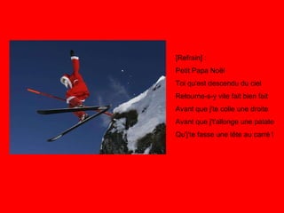 [Refrain] : Petit Papa Noël Toi qu'est descendu du ciel Retourne-s-y vite fait bien fait Avant que j'te colle une droite Avant que j't'allonge une patate Qu'j'te fasse une tête au carré ! 