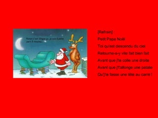[Refrain] : Petit Papa Noël Toi qu'est descendu du ciel Retourne-s-y vite fait bien fait Avant que j'te colle une droite Avant que j't'allonge une patate Qu'j'te fasse une tête au carré ! 