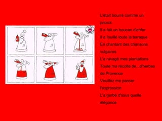 L'était bourré comme un polack Il a fait un boucan d'enfer Il a fouillé toute la baraque En chantant des chansons vulgaires L'a ravagé mes plantations Toute ma récolte de...d'herbes de Provence Veuillez me passer l'expression L'a gerbé d'ssus quelle élégance  