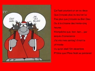 Ça f'sait pourtant un an ou deux Que j'croyais plus du tout en lui Pas plus que j'croyais au Bon Dieu Ou à la s'maine des trente-cinq heures N'empêche que, bon, ben... par acquis d'conscience J'ai mis mes santiag' d'vant la ch'minée Vu qu'on était l'24 décembre P't'être que l'Père Noël se pointerait 