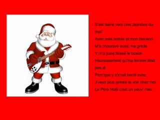 S'est barré vers cinq plombes du mat' Avec mes bottes et mon blouson M'a chouravé aussi ma gratte Y m'a juste laissé le boxon Heureusement qu'ma femme était pas là Parc'que y s's'rait barré avec J'veux plus jamais le voir chez moi Le Père Noël c'est un pauv' mec 