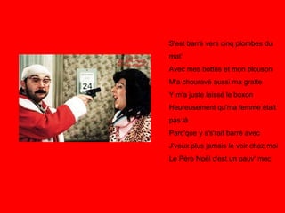 S'est barré vers cinq plombes du mat' Avec mes bottes et mon blouson M'a chouravé aussi ma gratte Y m'a juste laissé le boxon Heureusement qu'ma femme était pas là Parc'que y s's'rait barré avec J'veux plus jamais le voir chez moi Le Père Noël c'est un pauv' mec 