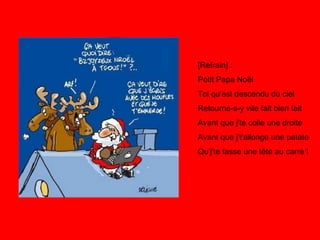 [Refrain] : Petit Papa Noël Toi qu'est descendu du ciel Retourne-s-y vite fait bien fait Avant que j'te colle une droite Avant que j't'allonge une patate Qu'j'te fasse une tête au carré ! 