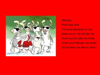 [Refrain] : Petit Papa Noël Toi qu'est descendu du ciel Retourne-s-y vite fait bien fait Avant que j'te colle une droite Avant que j't'allonge une patate Qu'j'te fasse une tête au carré ! 