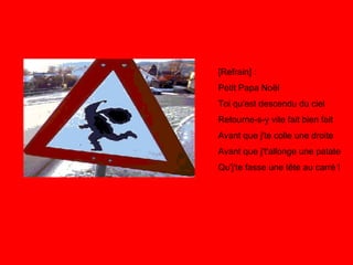 [Refrain] : Petit Papa Noël Toi qu'est descendu du ciel Retourne-s-y vite fait bien fait Avant que j'te colle une droite Avant que j't'allonge une patate Qu'j'te fasse une tête au carré ! 