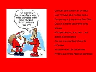 Ça f'sait pourtant un an ou deux Que j'croyais plus du tout en lui Pas plus que j'croyais au Bon Dieu Ou à la s'maine des trente-cinq heures N'empêche que, bon, ben... par acquis d'conscience J'ai mis mes santiag' d'vant la ch'minée Vu qu'on était l'24 décembre P't'être que l'Père Noël se pointerait 