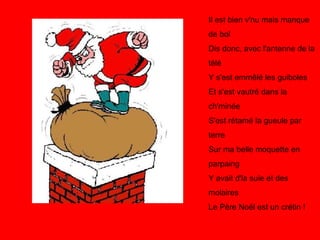 Il est bien v'nu mais manque de bol Dis donc, avec l'antenne de la télé Y s'est emmêlé les guiboles Et s'est vautré dans la ch'minée S'est rétamé la gueule par terre Sur ma belle moquette en parpaing Y avait d'la suie et des molaires Le Père Noël est un crétin !   