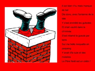 Il est bien v'nu mais manque de bol Dis donc, avec l'antenne de la télé Y s'est emmêlé les guiboles Et s'est vautré dans la ch'minée S'est rétamé la gueule par terre Sur ma belle moquette en parpaing Y avait d'la suie et des molaires Le Père Noël est un crétin !   
