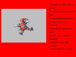 Il est bien v'nu mais manque de bol Dis donc, avec l'antenne de la télé Y s'est emmêlé les guiboles Et s'est vautré dans la ch'minée S'est rétamé la gueule par terre Sur ma belle moquette en parpaing Y avait d'la suie et des molaires Le Père Noël est un crétin !   