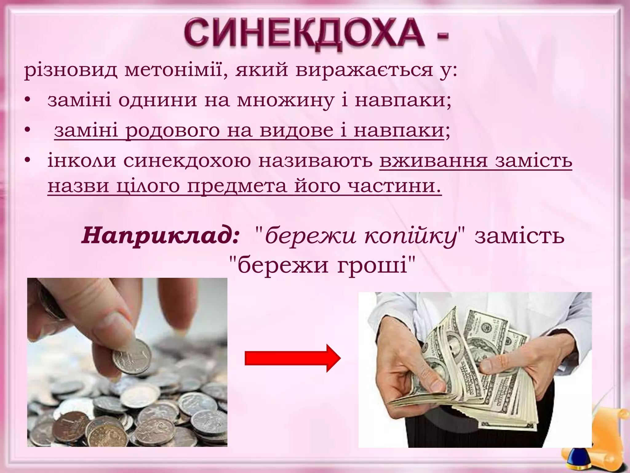 різновид метонімії, який виражається у:
• заміні однини на множину і навпаки;
• заміні родового на видове і навпаки;
• інколи синекдохою називають вживання замість
назви цілого предмета його частини.
Наприклад: "бережи копійку" замість
"бережи гроші"
 