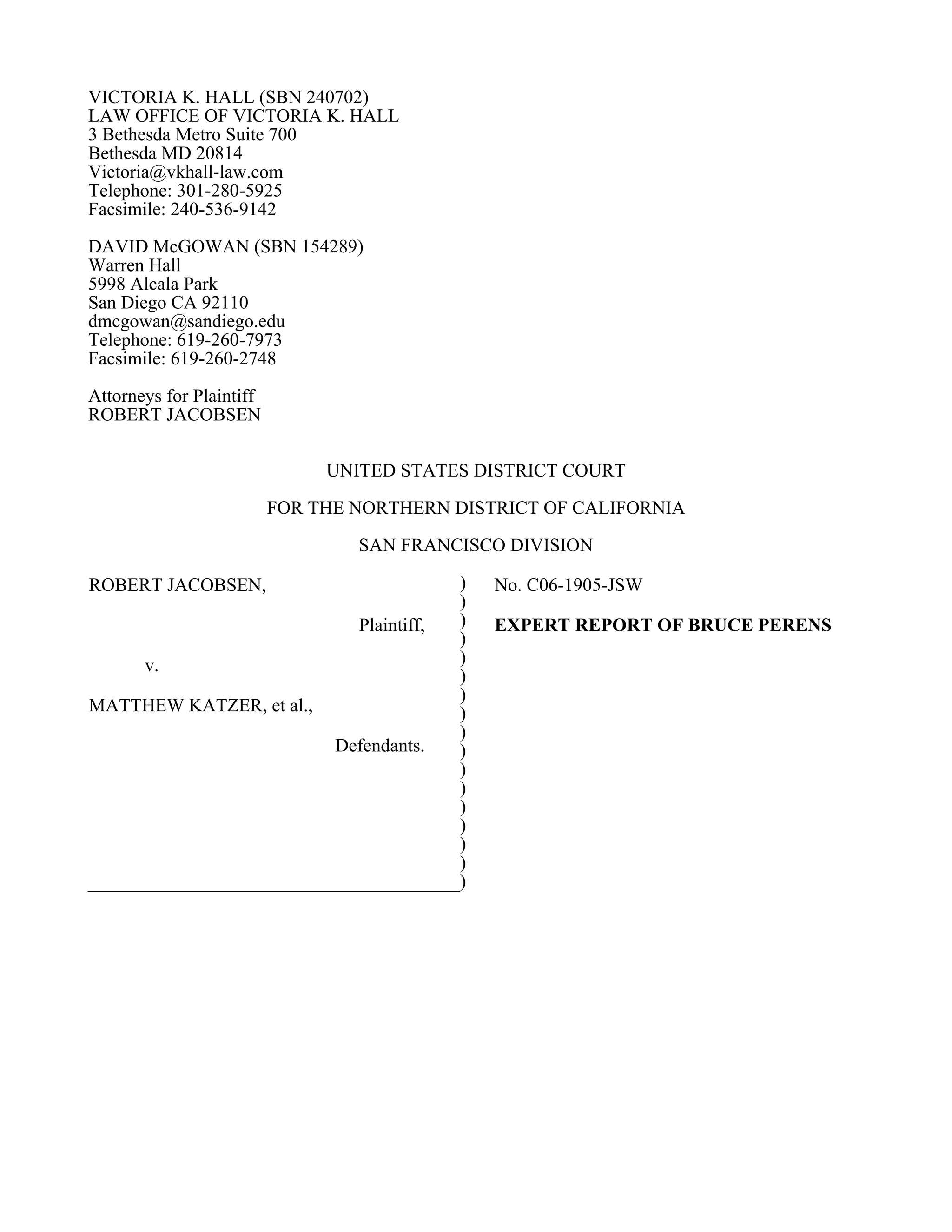 VICTORIA K. HALL (SBN 240702)
LAW OFFICE OF VICTORIA K. HALL
3 Bethesda Metro Suite 700
Bethesda MD 20814
Victoria@vkhall-law.com
Telephone: 301-280-5925
Facsimile: 240-536-9142
DAVID McGOWAN (SBN 154289)
Warren Hall
5998 Alcala Park
San Diego CA 92110
dmcgowan@sandiego.edu
Telephone: 619-260-7973
Facsimile: 619-260-2748
Attorneys for Plaintiff
ROBERT JACOBSEN


                               UNITED STATES DISTRICT COURT
                          FOR THE NORTHERN DISTRICT OF CALIFORNIA
                                  SAN FRANCISCO DIVISION

ROBERT JACOBSEN,                               )   No. C06-1905-JSW
                                               )
                                  Plaintiff,   )   EXPERT REPORT OF BRUCE PERENS
                                               )
       v.                                      )
                                               )
                                               )
MATTHEW KATZER, et al.,                        )
                                               )
                                Defendants.    )
                                               )
                                               )
                                               )
                                               )
                                               )
                                               )
                                               )
 