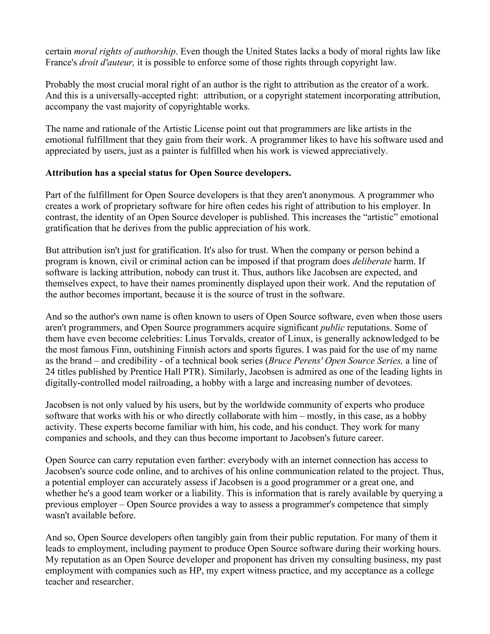 certain moral rights of authorship. Even though the United States lacks a body of moral rights law like
France's droit d'auteur, it is possible to enforce some of those rights through copyright law.

Probably the most crucial moral right of an author is the right to attribution as the creator of a work.
And this is a universally-accepted right: attribution, or a copyright statement incorporating attribution,
accompany the vast majority of copyrightable works.

The name and rationale of the Artistic License point out that programmers are like artists in the
emotional fulfillment that they gain from their work. A programmer likes to have his software used and
appreciated by users, just as a painter is fulfilled when his work is viewed appreciatively.

Attribution has a special status for Open Source developers.

Part of the fulfillment for Open Source developers is that they aren't anonymous. A programmer who
creates a work of proprietary software for hire often cedes his right of attribution to his employer. In
contrast, the identity of an Open Source developer is published. This increases the “artistic” emotional
gratification that he derives from the public appreciation of his work.

But attribution isn't just for gratification. It's also for trust. When the company or person behind a
program is known, civil or criminal action can be imposed if that program does deliberate harm. If
software is lacking attribution, nobody can trust it. Thus, authors like Jacobsen are expected, and
themselves expect, to have their names prominently displayed upon their work. And the reputation of
the author becomes important, because it is the source of trust in the software.

And so the author's own name is often known to users of Open Source software, even when those users
aren't programmers, and Open Source programmers acquire significant public reputations. Some of
them have even become celebrities: Linus Torvalds, creator of Linux, is generally acknowledged to be
the most famous Finn, outshining Finnish actors and sports figures. I was paid for the use of my name
as the brand – and credibility - of a technical book series (Bruce Perens' Open Source Series, a line of
24 titles published by Prentice Hall PTR). Similarly, Jacobsen is admired as one of the leading lights in
digitally-controlled model railroading, a hobby with a large and increasing number of devotees.

Jacobsen is not only valued by his users, but by the worldwide community of experts who produce
software that works with his or who directly collaborate with him – mostly, in this case, as a hobby
activity. These experts become familiar with him, his code, and his conduct. They work for many
companies and schools, and they can thus become important to Jacobsen's future career.

Open Source can carry reputation even farther: everybody with an internet connection has access to
Jacobsen's source code online, and to archives of his online communication related to the project. Thus,
a potential employer can accurately assess if Jacobsen is a good programmer or a great one, and
whether he's a good team worker or a liability. This is information that is rarely available by querying a
previous employer – Open Source provides a way to assess a programmer's competence that simply
wasn't available before.

And so, Open Source developers often tangibly gain from their public reputation. For many of them it
leads to employment, including payment to produce Open Source software during their working hours.
My reputation as an Open Source developer and proponent has driven my consulting business, my past
employment with companies such as HP, my expert witness practice, and my acceptance as a college
teacher and researcher.
 