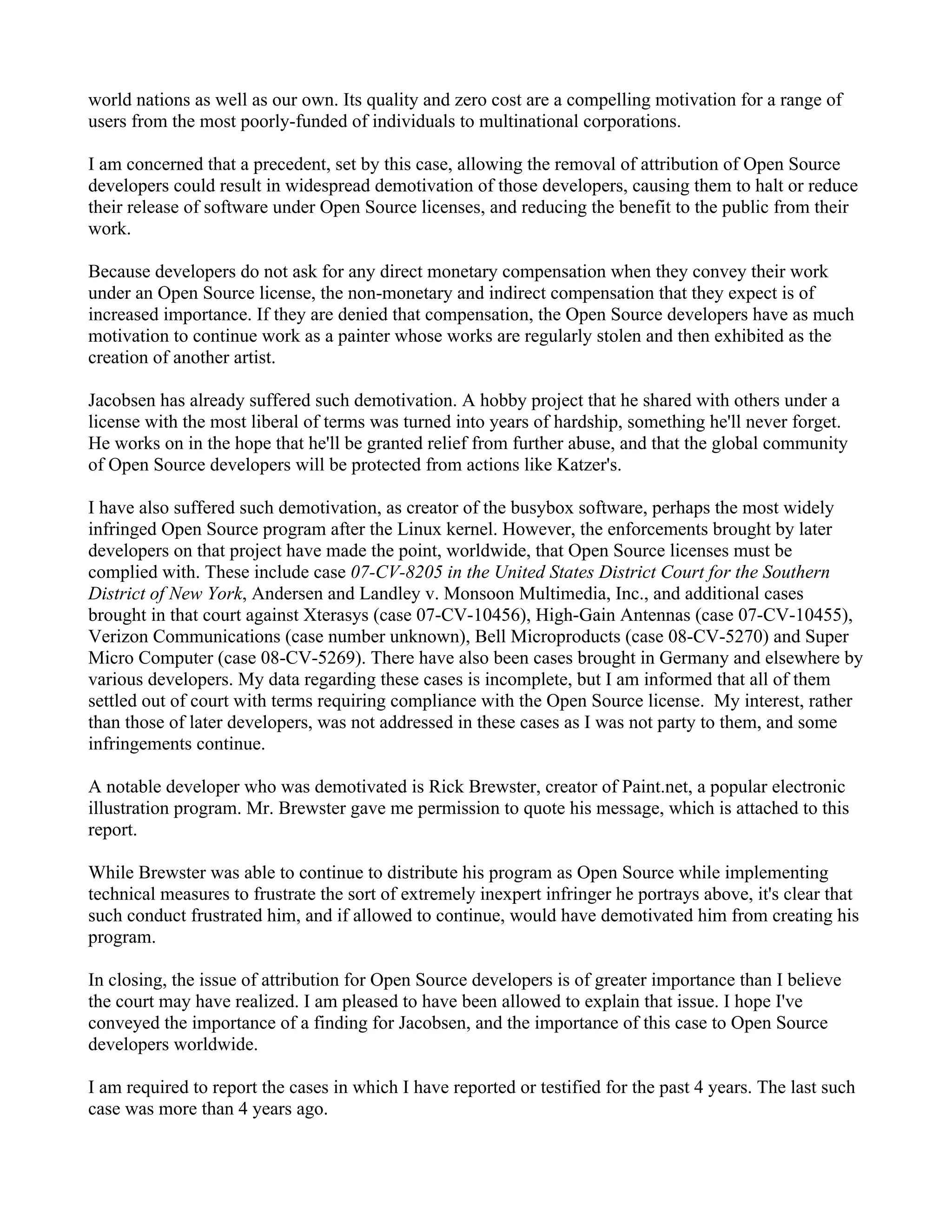world nations as well as our own. Its quality and zero cost are a compelling motivation for a range of
users from the most poorly-funded of individuals to multinational corporations.

I am concerned that a precedent, set by this case, allowing the removal of attribution of Open Source
developers could result in widespread demotivation of those developers, causing them to halt or reduce
their release of software under Open Source licenses, and reducing the benefit to the public from their
work.

Because developers do not ask for any direct monetary compensation when they convey their work
under an Open Source license, the non-monetary and indirect compensation that they expect is of
increased importance. If they are denied that compensation, the Open Source developers have as much
motivation to continue work as a painter whose works are regularly stolen and then exhibited as the
creation of another artist.

Jacobsen has already suffered such demotivation. A hobby project that he shared with others under a
license with the most liberal of terms was turned into years of hardship, something he'll never forget.
He works on in the hope that he'll be granted relief from further abuse, and that the global community
of Open Source developers will be protected from actions like Katzer's.

I have also suffered such demotivation, as creator of the busybox software, perhaps the most widely
infringed Open Source program after the Linux kernel. However, the enforcements brought by later
developers on that project have made the point, worldwide, that Open Source licenses must be
complied with. These include case 07-CV-8205 in the United States District Court for the Southern
District of New York, Andersen and Landley v. Monsoon Multimedia, Inc., and additional cases
brought in that court against Xterasys (case 07-CV-10456), High-Gain Antennas (case 07-CV-10455),
Verizon Communications (case number unknown), Bell Microproducts (case 08-CV-5270) and Super
Micro Computer (case 08-CV-5269). There have also been cases brought in Germany and elsewhere by
various developers. My data regarding these cases is incomplete, but I am informed that all of them
settled out of court with terms requiring compliance with the Open Source license. My interest, rather
than those of later developers, was not addressed in these cases as I was not party to them, and some
infringements continue.

A notable developer who was demotivated is Rick Brewster, creator of Paint.net, a popular electronic
illustration program. Mr. Brewster gave me permission to quote his message, which is attached to this
report.

While Brewster was able to continue to distribute his program as Open Source while implementing
technical measures to frustrate the sort of extremely inexpert infringer he portrays above, it's clear that
such conduct frustrated him, and if allowed to continue, would have demotivated him from creating his
program.

In closing, the issue of attribution for Open Source developers is of greater importance than I believe
the court may have realized. I am pleased to have been allowed to explain that issue. I hope I've
conveyed the importance of a finding for Jacobsen, and the importance of this case to Open Source
developers worldwide.

I am required to report the cases in which I have reported or testified for the past 4 years. The last such
case was more than 4 years ago.
 