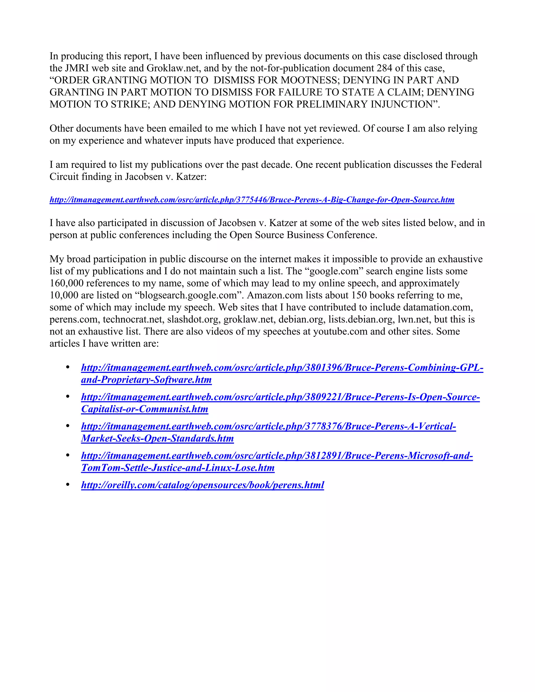 In producing this report, I have been influenced by previous documents on this case disclosed through
the JMRI web site and Groklaw.net, and by the not-for-publication document 284 of this case,
“ORDER GRANTING MOTION TO DISMISS FOR MOOTNESS; DENYING IN PART AND
GRANTING IN PART MOTION TO DISMISS FOR FAILURE TO STATE A CLAIM; DENYING
MOTION TO STRIKE; AND DENYING MOTION FOR PRELIMINARY INJUNCTION”.

Other documents have been emailed to me which I have not yet reviewed. Of course I am also relying
on my experience and whatever inputs have produced that experience.

I am required to list my publications over the past decade. One recent publication discusses the Federal
Circuit finding in Jacobsen v. Katzer:

http://itmanagement.earthweb.com/osrc/article.php/3775446/Bruce-Perens-A-Big-Change-for-Open-Source.htm

I have also participated in discussion of Jacobsen v. Katzer at some of the web sites listed below, and in
person at public conferences including the Open Source Business Conference.

My broad participation in public discourse on the internet makes it impossible to provide an exhaustive
list of my publications and I do not maintain such a list. The “google.com” search engine lists some
160,000 references to my name, some of which may lead to my online speech, and approximately
10,000 are listed on “blogsearch.google.com”. Amazon.com lists about 150 books referring to me,
some of which may include my speech. Web sites that I have contributed to include datamation.com,
perens.com, technocrat.net, slashdot.org, groklaw.net, debian.org, lists.debian.org, lwn.net, but this is
not an exhaustive list. There are also videos of my speeches at youtube.com and other sites. Some
articles I have written are:

    •   http://itmanagement.earthweb.com/osrc/article.php/3801396/Bruce-Perens-Combining-GPL-
        and-Proprietary-Software.htm
    •   http://itmanagement.earthweb.com/osrc/article.php/3809221/Bruce-Perens-Is-Open-Source-
        Capitalist-or-Communist.htm
    •   http://itmanagement.earthweb.com/osrc/article.php/3778376/Bruce-Perens-A-Vertical-
        Market-Seeks-Open-Standards.htm
    •   http://itmanagement.earthweb.com/osrc/article.php/3812891/Bruce-Perens-Microsoft-and-
        TomTom-Settle-Justice-and-Linux-Lose.htm
    •   http://oreilly.com/catalog/opensources/book/perens.html
 