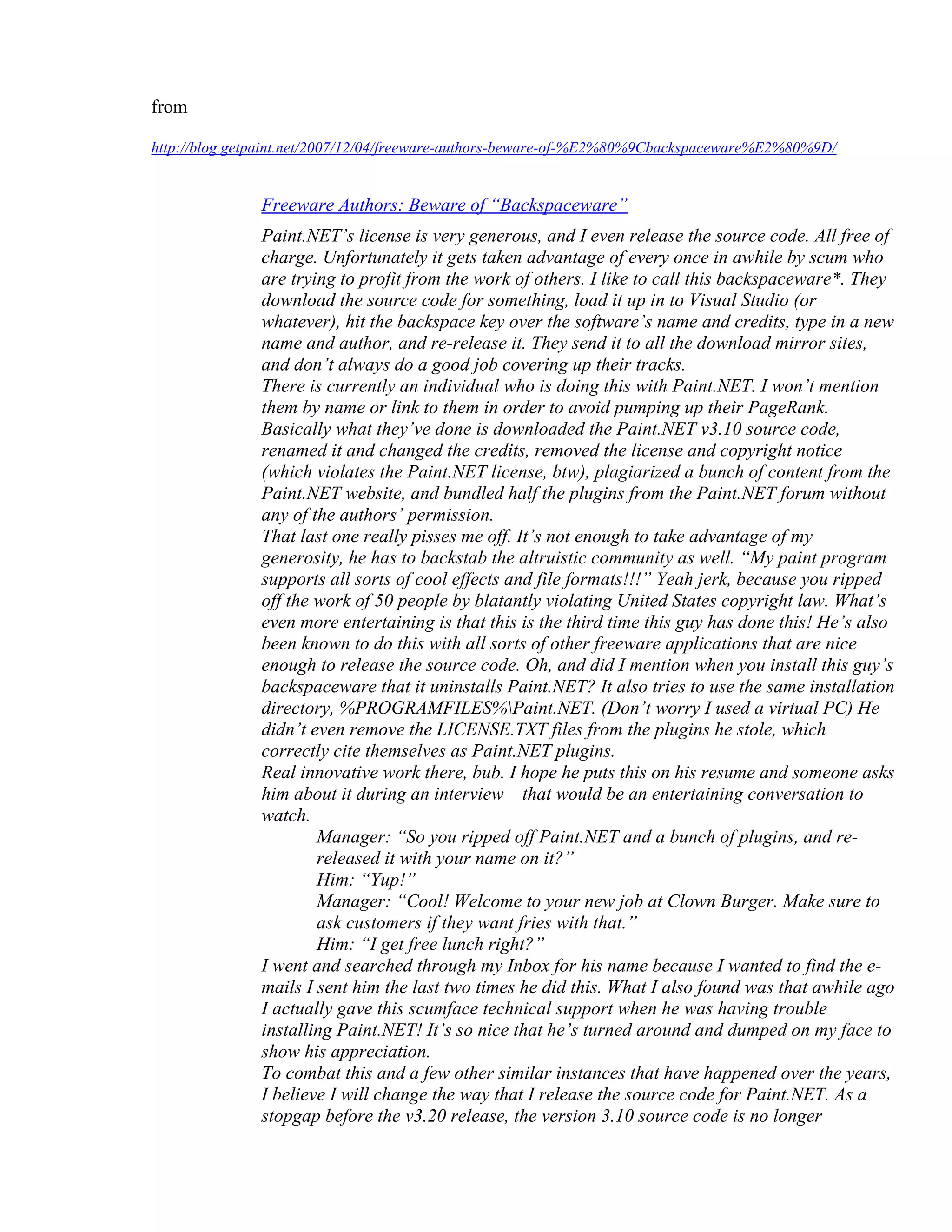 from

http://blog.getpaint.net/2007/12/04/freeware-authors-beware-of-%E2%80%9Cbackspaceware%E2%80%9D/


               Freeware Authors: Beware of “Backspaceware”
               Paint.NET’s license is very generous, and I even release the source code. All free of
               charge. Unfortunately it gets taken advantage of every once in awhile by scum who
               are trying to profit from the work of others. I like to call this backspaceware*. They
               download the source code for something, load it up in to Visual Studio (or
               whatever), hit the backspace key over the software’s name and credits, type in a new
               name and author, and re-release it. They send it to all the download mirror sites,
               and don’t always do a good job covering up their tracks.
               There is currently an individual who is doing this with Paint.NET. I won’t mention
               them by name or link to them in order to avoid pumping up their PageRank.
               Basically what they’ve done is downloaded the Paint.NET v3.10 source code,
               renamed it and changed the credits, removed the license and copyright notice
               (which violates the Paint.NET license, btw), plagiarized a bunch of content from the
               Paint.NET website, and bundled half the plugins from the Paint.NET forum without
               any of the authors’ permission.
               That last one really pisses me off. It’s not enough to take advantage of my
               generosity, he has to backstab the altruistic community as well. “My paint program
               supports all sorts of cool effects and file formats!!!” Yeah jerk, because you ripped
               off the work of 50 people by blatantly violating United States copyright law. What’s
               even more entertaining is that this is the third time this guy has done this! He’s also
               been known to do this with all sorts of other freeware applications that are nice
               enough to release the source code. Oh, and did I mention when you install this guy’s
               backspaceware that it uninstalls Paint.NET? It also tries to use the same installation
               directory, %PROGRAMFILES%Paint.NET. (Don’t worry I used a virtual PC) He
               didn’t even remove the LICENSE.TXT files from the plugins he stole, which
               correctly cite themselves as Paint.NET plugins.
               Real innovative work there, bub. I hope he puts this on his resume and someone asks
               him about it during an interview – that would be an entertaining conversation to
               watch.
                       Manager: “So you ripped off Paint.NET and a bunch of plugins, and re-
                       released it with your name on it?”
                       Him: “Yup!”
                       Manager: “Cool! Welcome to your new job at Clown Burger. Make sure to
                       ask customers if they want fries with that.”
                       Him: “I get free lunch right?”
               I went and searched through my Inbox for his name because I wanted to find the e-
               mails I sent him the last two times he did this. What I also found was that awhile ago
               I actually gave this scumface technical support when he was having trouble
               installing Paint.NET! It’s so nice that he’s turned around and dumped on my face to
               show his appreciation.
               To combat this and a few other similar instances that have happened over the years,
               I believe I will change the way that I release the source code for Paint.NET. As a
               stopgap before the v3.20 release, the version 3.10 source code is no longer
 