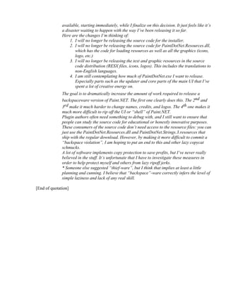 available, starting immediately, while I finalize on this decision. It just feels like it’s
              a disaster waiting to happen with the way I’ve been releasing it so far.
              Here are the changes I’m thinking of:
                   1. I will no longer be releasing the source code for the installer.
                   2. I will no longer be releasing the source code for PaintDotNet.Resources.dll,
                      which has the code for loading resources as well as all the graphics (icons,
                      logo, etc.)
                   3. I will no longer be releasing the text and graphic resources in the source
                      code distribution (RESX files, icons, logos). This includes the translations to
                      non-English languages.
                   4. I am still contemplating how much of PaintDotNet.exe I want to release.
                      Especially parts such as the updater and core parts of the main UI that I’ve
                      spent a lot of creative energy on.
              The goal is to dramatically increase the amount of work required to release a
              backspaceware version of Paint.NET. The first one clearly does this. The 2nd and
              3rd make it much harder to change names, credits, and logos. The 4th one makes it
              much more difficult to rip off the UI or “shell” of Paint.NET.
              Plugin authors often need something to debug with, and I still want to ensure that
              people can study the source code for educational or honestly innovative purposes.
              These consumers of the source code don’t need access to the resource files: you can
              just use the PaintDotNet.Resources.dll and PaintDotNet.Strings.3.resources that
              ship with the regular download. However, by making it more difficult to commit a
              “backspace violation”, I am hoping to put an end to this and other lazy copycat
              schmucks.
              A lot of software implements copy protection to save profits, but I’ve never really
              believed in the stuff. It’s unfortunate that I have to investigate these measures in
              order to help protect myself and others from lazy ripoff jerks.
              * Someone else suggested “thief-ware”, but I think that implies at least a little
              planning and cunning. I believe that “backspace”-ware correctly infers the level of
              simple laziness and lack of any real skill.

[End of quotation]
 
