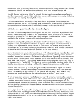 certain moral rights of authorship. Even though the United States lacks a body of moral rights law like
France's droit d'auteur, it is possible to enforce some of those rights through copyright law.

Probably the most crucial moral right of an author is the right to attribution as the creator of a work.
And this is a universally-accepted right: attribution, or a copyright statement incorporating attribution,
accompany the vast majority of copyrightable works.

The name and rationale of the Artistic License point out that programmers are like artists in the
emotional fulfillment that they gain from their work. A programmer likes to have his software used and
appreciated by users, just as a painter is fulfilled when his work is viewed appreciatively.

Attribution has a special status for Open Source developers.

Part of the fulfillment for Open Source developers is that they aren't anonymous. A programmer who
creates a work of proprietary software for hire often cedes his right of attribution to his employer. In
contrast, the identity of an Open Source developer is published. This increases the “artistic” emotional
gratification that he derives from the public appreciation of his work.

But attribution isn't just for gratification. It's also for trust. When the company or person behind a
program is known, civil or criminal action can be imposed if that program does deliberate harm. If
software is lacking attribution, nobody can trust it. Thus, authors like Jacobsen are expected, and
themselves expect, to have their names prominently displayed upon their work. And the reputation of
the author becomes important, because it is the source of trust in the software.

And so the author's own name is often known to users of Open Source software, even when those users
aren't programmers, and Open Source programmers acquire significant public reputations. Some of
them have even become celebrities: Linus Torvalds, creator of Linux, is generally acknowledged to be
the most famous Finn, outshining Finnish actors and sports figures. I was paid for the use of my name
as the brand – and credibility - of a technical book series (Bruce Perens' Open Source Series, a line of
24 titles published by Prentice Hall PTR). Similarly, Jacobsen is admired as one of the leading lights in
digitally-controlled model railroading, a hobby with a large and increasing number of devotees.

Jacobsen is not only valued by his users, but by the worldwide community of experts who produce
software that works with his or who directly collaborate with him – mostly, in this case, as a hobby
activity. These experts become familiar with him, his code, and his conduct. They work for many
companies and schools, and they can thus become important to Jacobsen's future career.

Open Source can carry reputation even farther: everybody with an internet connection has access to
Jacobsen's source code online, and to archives of his online communication related to the project. Thus,
a potential employer can accurately assess if Jacobsen is a good programmer or a great one, and
whether he's a good team worker or a liability. This is information that is rarely available by querying a
previous employer – Open Source provides a way to assess a programmer's competence that simply
wasn't available before.

And so, Open Source developers often tangibly gain from their public reputation. For many of them it
leads to employment, including payment to produce Open Source software during their working hours.
My reputation as an Open Source developer and proponent has driven my consulting business, my past
employment with companies such as HP, my expert witness practice, and my acceptance as a college
teacher and researcher.
 