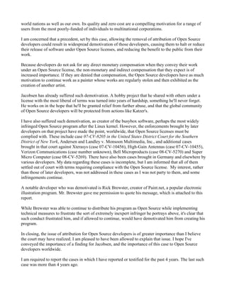world nations as well as our own. Its quality and zero cost are a compelling motivation for a range of
users from the most poorly-funded of individuals to multinational corporations.

I am concerned that a precedent, set by this case, allowing the removal of attribution of Open Source
developers could result in widespread demotivation of those developers, causing them to halt or reduce
their release of software under Open Source licenses, and reducing the benefit to the public from their
work.

Because developers do not ask for any direct monetary compensation when they convey their work
under an Open Source license, the non-monetary and indirect compensation that they expect is of
increased importance. If they are denied that compensation, the Open Source developers have as much
motivation to continue work as a painter whose works are regularly stolen and then exhibited as the
creation of another artist.

Jacobsen has already suffered such demotivation. A hobby project that he shared with others under a
license with the most liberal of terms was turned into years of hardship, something he'll never forget.
He works on in the hope that he'll be granted relief from further abuse, and that the global community
of Open Source developers will be protected from actions like Katzer's.

I have also suffered such demotivation, as creator of the busybox software, perhaps the most widely
infringed Open Source program after the Linux kernel. However, the enforcements brought by later
developers on that project have made the point, worldwide, that Open Source licenses must be
complied with. These include case 07-CV-8205 in the United States District Court for the Southern
District of New York, Andersen and Landley v. Monsoon Multimedia, Inc., and additional cases
brought in that court against Xterasys (case 07-CV-10456), High-Gain Antennas (case 07-CV-10455),
Verizon Communications (case number unknown), Bell Microproducts (case 08-CV-5270) and Super
Micro Computer (case 08-CV-5269). There have also been cases brought in Germany and elsewhere by
various developers. My data regarding these cases is incomplete, but I am informed that all of them
settled out of court with terms requiring compliance with the Open Source license. My interest, rather
than those of later developers, was not addressed in these cases as I was not party to them, and some
infringements continue.

A notable developer who was demotivated is Rick Brewster, creator of Paint.net, a popular electronic
illustration program. Mr. Brewster gave me permission to quote his message, which is attached to this
report.

While Brewster was able to continue to distribute his program as Open Source while implementing
technical measures to frustrate the sort of extremely inexpert infringer he portrays above, it's clear that
such conduct frustrated him, and if allowed to continue, would have demotivated him from creating his
program.

In closing, the issue of attribution for Open Source developers is of greater importance than I believe
the court may have realized. I am pleased to have been allowed to explain that issue. I hope I've
conveyed the importance of a finding for Jacobsen, and the importance of this case to Open Source
developers worldwide.

I am required to report the cases in which I have reported or testified for the past 4 years. The last such
case was more than 4 years ago.
 