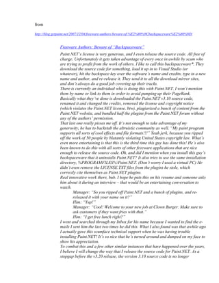 from

http://blog.getpaint.net/2007/12/04/freeware-authors-beware-of-%E2%80%9Cbackspaceware%E2%80%9D/


               Freeware Authors: Beware of “Backspaceware”
               Paint.NET’s license is very generous, and I even release the source code. All free of
               charge. Unfortunately it gets taken advantage of every once in awhile by scum who
               are trying to profit from the work of others. I like to call this backspaceware*. They
               download the source code for something, load it up in to Visual Studio (or
               whatever), hit the backspace key over the software’s name and credits, type in a new
               name and author, and re-release it. They send it to all the download mirror sites,
               and don’t always do a good job covering up their tracks.
               There is currently an individual who is doing this with Paint.NET. I won’t mention
               them by name or link to them in order to avoid pumping up their PageRank.
               Basically what they’ve done is downloaded the Paint.NET v3.10 source code,
               renamed it and changed the credits, removed the license and copyright notice
               (which violates the Paint.NET license, btw), plagiarized a bunch of content from the
               Paint.NET website, and bundled half the plugins from the Paint.NET forum without
               any of the authors’ permission.
               That last one really pisses me off. It’s not enough to take advantage of my
               generosity, he has to backstab the altruistic community as well. “My paint program
               supports all sorts of cool effects and file formats!!!” Yeah jerk, because you ripped
               off the work of 50 people by blatantly violating United States copyright law. What’s
               even more entertaining is that this is the third time this guy has done this! He’s also
               been known to do this with all sorts of other freeware applications that are nice
               enough to release the source code. Oh, and did I mention when you install this guy’s
               backspaceware that it uninstalls Paint.NET? It also tries to use the same installation
               directory, %PROGRAMFILES%Paint.NET. (Don’t worry I used a virtual PC) He
               didn’t even remove the LICENSE.TXT files from the plugins he stole, which
               correctly cite themselves as Paint.NET plugins.
               Real innovative work there, bub. I hope he puts this on his resume and someone asks
               him about it during an interview – that would be an entertaining conversation to
               watch.
                       Manager: “So you ripped off Paint.NET and a bunch of plugins, and re-
                       released it with your name on it?”
                       Him: “Yup!”
                       Manager: “Cool! Welcome to your new job at Clown Burger. Make sure to
                       ask customers if they want fries with that.”
                       Him: “I get free lunch right?”
               I went and searched through my Inbox for his name because I wanted to find the e-
               mails I sent him the last two times he did this. What I also found was that awhile ago
               I actually gave this scumface technical support when he was having trouble
               installing Paint.NET! It’s so nice that he’s turned around and dumped on my face to
               show his appreciation.
               To combat this and a few other similar instances that have happened over the years,
               I believe I will change the way that I release the source code for Paint.NET. As a
               stopgap before the v3.20 release, the version 3.10 source code is no longer
 