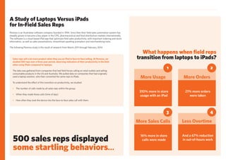 Perenso is an Australian software company founded in 1994. Since then their field sales automation system has
steadily grown to become a key player in the CPG, pharmaceutical and food distribution markets internationally.
The software is a cloud-based iPad app that optimizes field sales productivity, with important ordering and stock
information, as well as sales presentations, streamlined upselling prompters and merchandising tools.
The following Perenso study is the result of research from March 2011 through February 2014.
What happens when field reps
transition from laptops to iPads?
310% more in store
usage with an iPad
More Usage
1
21% more orders
were taken
More Orders
2
16% more in store
calls were made
More Sales Calls
3
And a 67% reduction
in out-of-hours work
Less Overtime
4
Sales reps sell a lot more product when they use an iPad in face-to-face selling. At Perenso, we
studied 500 reps over a three year period, observing indicators of their productivity in the field
when using iPads compared to laptops.
The data was gathered from companies that had field forces calling on retail outlets and selling
consumable products in the US and Australia. We pulled data on companies that had originally
used a laptop solution, who then converted the same reps to iPads.
To understand the effect of this transition on productivity, we studied:
•	 The number of calls made by all sales reps within the group;
•	 When they made those calls (time of day);
•	 How often they took the device into the face-to-face sales call with them.
500 sales reps displayed
some startling behaviors...
A Study of Laptops Versus iPads
for In-Field Sales Reps
 