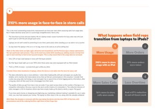 What happens when field reps
transition from laptops to iPads?
310% more in store
usage with an iPad
More Usage
1
21% more orders
were taken
More Orders
2
16% more in store
calls were made
More Sales Calls
3
And a 67% reduction
in out-of-hours work
Less Overtime
4
This is the most outstanding productivity improvement we have ever seen when analyzing sales tool usage data.
But it makes absolute sense and it is surprisingly straightforward. Here’s why:
•	 The slow boot-up time and poor battery life of a laptop simply causes frustration for busy sales reps who just 	
	 want to get on with the job and get quick wins;
•	 Laptops are not well-suited to presenting to one client, particularly when standing up in an aisle or at a counter;
•	 So reps leave the laptop in the car or in its bag, never to be used as an active selling tool.
iPads on the other hand, are light, agile, attractive and streamlined, and the Perenso app is always optimized to
the rep’s particular sales process. They can be used very easily while standing up, walking around, moving from
spot to spot and they’re fast to start up and navigate. This is a big reason that in the usage data we surveyed:
•	 Only 22% of reps used laptops in store with the buyer present;
•	 But that figure leapt right up to over 90% when those same reps were equipped with an iPad instead;
•	 That’s a 310% increase – a productivity gain unlike any other.
Consider these other drawbacks of laptops, where the device is not taken into the store for every call:
•	 The data collected by reps is more arbitrary—notes taken haphazardly with pen and paper are usually less 	
	 reliable, not to mention the transcription errors that we find are commonplace in this situation. Consider that 	
	 a sales rep using older technology or pen and paper has to spend time at home logging patchy information, after 	
	 a long day, when all they want to do is disengage from their work.
•	 The quality of data you get from reps is less accurate. If you want surveys done on the number of facings or on 	
	 competitor information, the onus is put on the rep to write it down or to remember it. The collective memory of 	
	 sales managers is full of situations where reps have simply made up the data to satisfy a report. Not good.
•	 If you have spent money on designing and digitizing your marketing collateral making it available for use in sales	
	 visits, you may have wasted your money. The laptop so often stays in the car, along with the valuable collateral.
With iPads, the situation is reversed, with the reps taking the device into the store 90% of the time, with
presentations and all the ordering facilities right there at their finger tips.
310% more usage in face-to-face in store calls
1
 