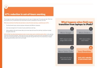 What happens when field reps
transition from laptops to iPads?
21% more orders
were taken
More Orders
2
16% more in store
calls were made
More Sales Calls
3
And a 67% reduction
in out-of-hours work
Less Overtime
4
67% reduction in out-of-hours working
4
310% more in store
usage with an iPad
More Usage
1
The average time spent working outside business hours for reps on a laptop was 74 minutes each day. That’s one
and a quarter hours of burdensome work done either at home or elsewhere on the rep’s own time.
When they switched to the iPad, that went down to only 24 minutes each day, a rapid decrease of 67%.
•	 The data showed major variances between individuals and different companies;
•	 Some reps averaged only 15 minutes of work outside hours each day;
•	 Others peaked at 180 extra minutes daily, just to enter data and record the calls they could have recorded
during the client visit.
With the iPad, the reduced administration burden on every sales rep has a directly positive effect on the way they
view their job and their employer. These reps are now far more likely to ‘go the extra mile’ and squeeze in an extra
sales call or two during the day, because they know that when they get home they will not have hours of unpaid,
uninspiring administration work to do into the night.
 