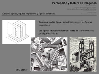 Percepción y lectura de imágenes
                                                                                                       Percepción visual .
                                                                               Principios perceptivos y efectos visuales.
                                                                  Ilusiones óptica, figuras imposibles y figuras cinéticas.
                                                                                                 La comunicación visual.
                                                                                                        El lenguaje visual.
Ilusiones óptica, figuras imposibles y figuras cinéticas.                                     Funciones de las imágenes.




                                       Combinando las figuras anteriores, surgen las figuras
                                       imposibles.

                                       Las figuras imposibles forman parte de la obra creativa
                                       de algunos artistas.




              M.C. Escher
 