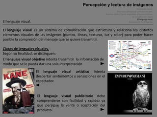 Percepción y lectura de imágenes
                                                                                                        Percepción visual .
                                                                                Principios perceptivos y efectos visuales.
                                                                   Ilusiones óptica, figuras imposibles y figuras cinéticas.
                                                                                                  La comunicación visual.
                                                                                                         El lenguaje visual.
El lenguaje visual.                                                                            Funciones de las imágenes.


El lenguaje visual es un sistema de comunicación que estructura y relaciona los distintos
elementos visuales de las imágenes (puntos, líneas, texturas, luz y color) para poder hacer
posible la compresión del mensaje que se quiere transmitir.

Clases de lenguajes visuales.
Según su finalidad, se distinguen:
El lenguaje visual objetivo intenta transmitir la información de
modo que se le pueda dar una sola interpretación
                      El lenguaje visual artístico intenta
                      despertar sentimientos y sensaciones en el
                      espectador.


                      El lenguaje visual publicitario debe
                      comprenderse con facilidad y rapidez ya
                      que persigue la venta o aceptación del
                      producto.
 